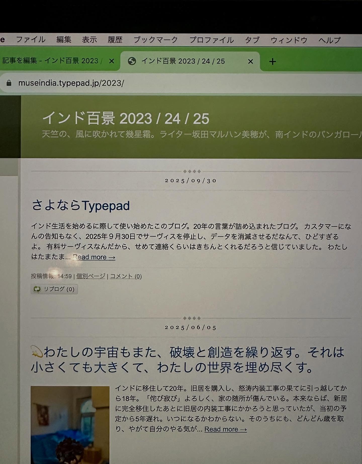 、「ファイル 編集 表示 履歴 ブックマーク プロファイル タプ ウィンドウ インド百景 2023 インド百景2023/24/25 24 25 ヘルプ museindia.typepad.jp/2023/ インド百景 2023 2023/24/25 インド百景2023/24/25 24/25 天竺の、 風に吹かれて幾星霜。 ライター坂田マルハン美穂が、 南インドのバンガロ 一中央小 2025/09/30 さよならT さよならTypepad Typepad インド生活を始めるに際して安い始めたこのプログ、 20年の言柴が詰め込まれたプログ。 カスタマーにな んの告知もなく、 日でサーヴィスを停止し、 データを消滅させるだなんて、 ひどすぎる 有料サーヴィスなんだから、 せめて連絡くらいはきちんとくれるだろうと届していました。 わたし はたまたま... はたまた...admore Readmore→ ：１4:59　個別ベージコメント１0） 週別ベージ 14:59 リプログ（0） 2025/06/05 心わたしの宇宙もまた、 破壊と創造を繰り返す。 それは 小さくても大きくて、 わたしの世界を埋め尽くす。 インドに移住して20年。 旧居を購入し、 怒清内出工事の果てに引っ越して ら１８年。 「び寂び」 よろしく、 家の随所が潮んでいる。 本来ならば、 に完全的性したあとに旧居の体接工事にかかろうと返っていた。 当初の予 定から5年遅れ。 いつになるかわからない。 そのうちにも、 どんどん歲を取 やがて自分のやる気が.… Readmore-」というテキストの画像のようです