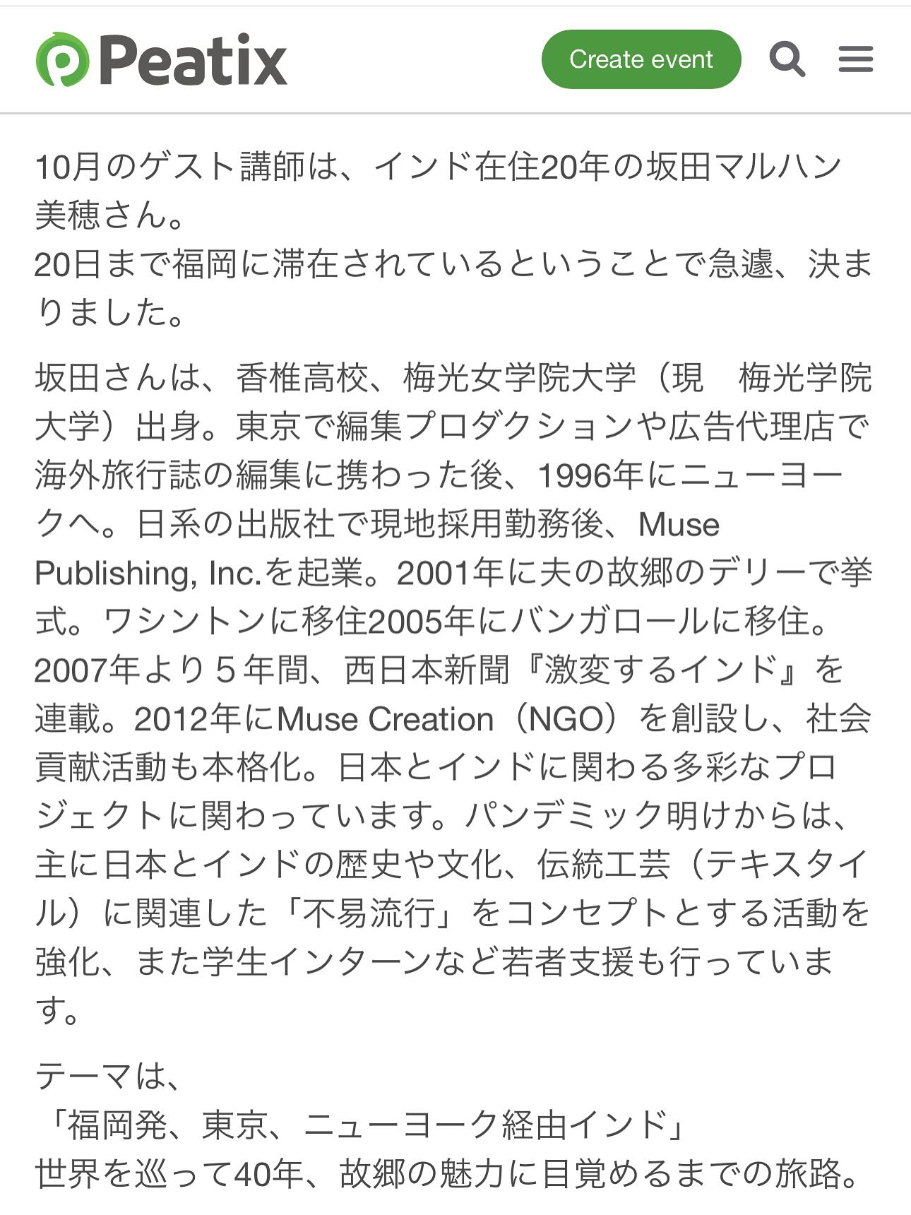 、「Peatix Create event 10月のゲスト講師は、 インド在住20年の坂田マルハン 美穂さん。 0日まで福岡に滞在されているということで急選、 決ま りました。 現 坂田さんは、 香椎高校、 梅光女学院大学 梅光学院 大学） 出身。 東京で編集プロダクションや広告代理店で 海外旅行誌の編集に携わった後、 1996年にニューヨー クへ。 日系の出版社で現地採用勤務後、 Muse Publishing, を起業。 2001年に夫の故郷のデリーで挙 式。 ワシントンに移金主205年にバンガロールに移住。 2007年より5年間、 西日本新聞 「激変するインド」 連載。 2012年にMuse Creation (NGO) を創設し、 社会 貢献活動も本格化。 日本とインドに関わる多彩なプロ ジェクトに関わっています。 パンデミック明けからは、 主に日本とインドの歴史や文化、 伝統工芸 （テキスタイ ル） に関連した 「不易流行」 をコンセプトとする活動を 強化、 また学生インターンなど若者支援も行っていま す。 テーマは、 「福岡発、 東京、 ニューヨーク経由インド」 世界を巡って40年、 故郷の魅力に目覚めるまでの旅路。」というテキストの画像のようです