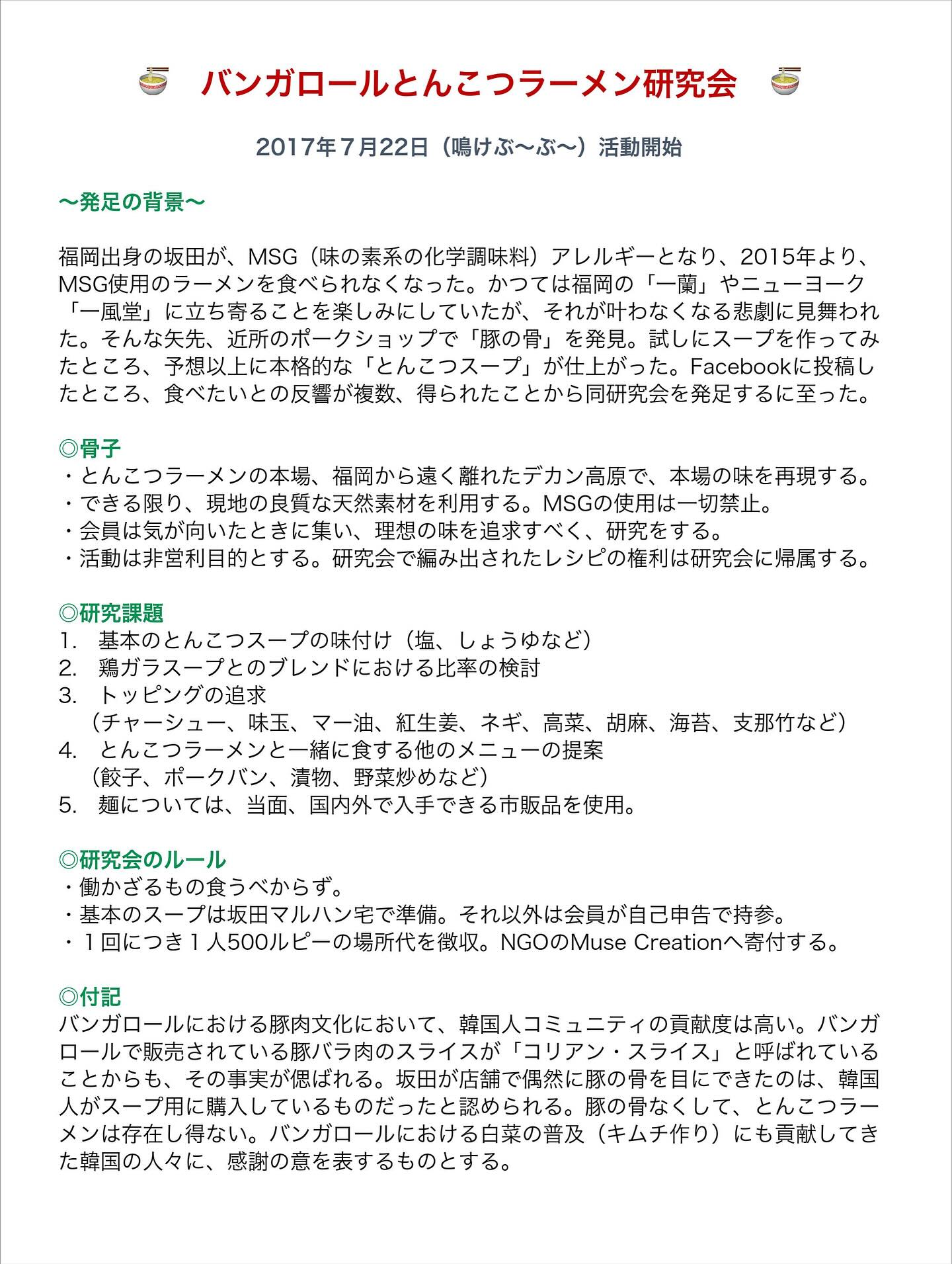 地図、、「～発足の背景~ バンガロールとんこつラーメン研究会 2017年7月22日 （鳴けぶ～ぶ～） 活動開始 福岡出身の坂田が、 MSG （味の素系の化学調味料） アレルギーとなり、 2015年より、 MSG使用のラーメンを食べられなくなった。 かつては福岡の やニューヨーク に立ち幸ることを座しみにしていす 立時ることを楽しみにしていたが、 それが叶わなくなる悲劇に見舞われ そんな矢先、 近所のポークショップで を発見. 試しにスープを作ってみ たところ、 予想以上に本格的な 「とんこつスープ」 が仕上がった。 Facebookに投稿し 食べたいとの反響が複数、 得られたことから同研究会を発足するに至った。 ・とんこつラーメンの本場、 岡から遠く離れたデカン高原で、 本場の味を再現する。 できる限り、 な天然素材を利用する。 MSGの使用は一切禁止。 理想の味を追求すべく 活動は非営利目的とする。 研勢会で報み出されたレシピの植利は研究会に編同する。 研究課題 1. 昼本のとんこつスープの味付け しょうゆなど） 鶏がラスープとのブレンドにおける比率の換討 トッピングの追求 麺については、 マー油、 紅生姜、 ネギ、 高菜、 胡麻、 海苔、 支那竹など） とんこつラーメンと ーメンと一緒に食する他のメニューの提索 野菜炒めなど) 国内外で入手できる市販品を使用。 研究会のルール ・働かざるもの食うべからず。 ・基本のスープは坂田マルハン宅で準備。 それ以外は会員が自己中告で持。 ・1回につき1人５00ルビーの場所代を徴収。 NGOOMuse Creationへ寄付する。 付記 バンガロールにおける豚肉文化において、 韓国人コミュニテ ミティの貢献度は高い バンガ ロールで販売されている豚パラ肉のスラ・ と呼ばれている その事実が偲ばれる。 田が店舗で偶然に豚の骨を同にできたのは、 棒国 人がスープ用に購入しているものだったと認められる。 豚の骨なくして、 メンは存在し得ない。 バンガロールにおける白菜の普及 （キムチ作り） にも貢献してき た韓国の人々に、 感謝の意を表するものとする。」というテキストの画像のようです