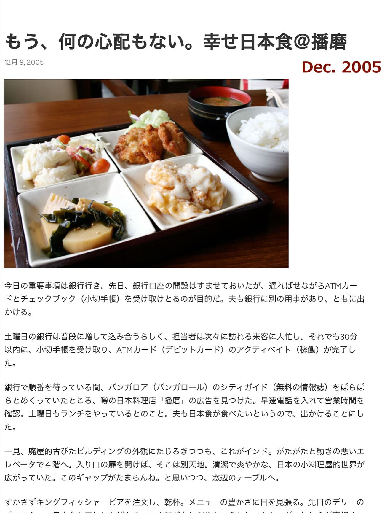 豆腐、、「もう、 う、何の心配もない。幸せ日本食＠播磨 何の心配もない。 幸せ日本食＠播磨 12月9，2005 12月 2005 Dec. Dec.2005 2005 今日の重要事項は銀行行き。 先日、 銀行口座の開設はすませておいたが、 遅ればせながらATMカー ドとチェックブック （小切手帳） を受け取けとるのが目的だ。 夫も銀行に別の用事があり、 ともに出 かける。 土曜日の銀行は普段に増して込み合うらしく、 担当者は次々に訪れる来容に大忙し. それでも30分 以内に、 小切手帳を受け取り、 ATMカード （デビットカード） のアクティベイト （稼働） が完了し た。 銀行で順番を待っている間、 パンガロア （バンガロール） のシティガイド （無料の情報誌） をばらば らとめくっていたところ、 噌の日本料理店 「播磨」 の広告を見つけた。 早速電話を入れて営業時間を 確認。 土曜日もランチをやっているとのこと。 夫も日本食が食べたいというので、 出かけることにし た。 一見、 、生的古びたビルディングの外観にたじるまつつすも。 これがインド。 がたがたと動きの悪いエ レベータで4階へ。 入り口の扉を開けば、 そこは別天地。 清潔で爽やかな、 日本の小料理屋的世界が 広がっていた。 このギャップがたまらんね。 と思いつつ、 窓辺のテーブルへ。 すかさずキングフィッシャーピアを注文し、 乾杯。 メニューの豊かさに目を見張る。 先日のデリーの」というテキストの画像のようです