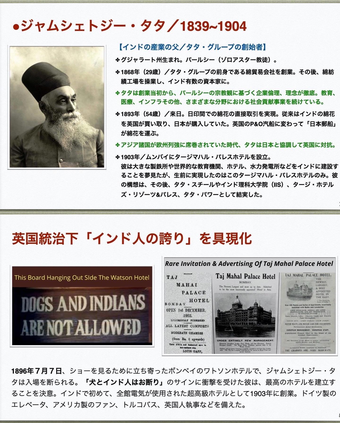 、「ジャムシェトジー・ タタノ タ/1839~1904 その後、 綿紡 【インドの産業の父/タタ グループの創始者】 グジャラート州生まれ. パールシー （ゾロアスター教徒）。 +1868年 （29歳） 横工場を操業し、 インド有数の資本家に。 タタは創業当初から、 バールシーの宗教観に基づく企業倫理、 理念が徹底。 教育、 インフラその他、 きまぎまな分野における社会員献事業を続けている。 （54歳） ／来日。 日印間での綿花の直接取引を実現 従来はインドの綿花 を英国が買い取り、 日本が購入していた。 英国のP＆0汽船に変わって 「日本郵船」 が綿花を運ぶ。 アジア諸国が歌州列強に席巻されていた時代、 1903年/ムンバイにタージマハル・ バレスホテルを設立。 做州中女中國隆配#用的力数書贈用 彼は大きな想鉄所や世界的な教育機関、 ホテル、 水力発電所などをインドに進設す ることを夢見たが、 生前に実規したのはこのタージマパル・ タタ・スチーセインに頂料上一は」 (..) タージ ホテル バレスホテルのみ。 彼 の構想は、 その後、 タタ・スチールやインド理料大学院 ズ・リゾーツ＆パレス、 タタ・パワーとして結実した。 英国統治下 「インド人の誇り」 を具現化 This Boaro langing Side Watson Hotel Rare Invitation &Advertising fTaj Mahal Palace Hotel Taj Mahal Palace Hotel ROOBLNY TAJ MAnAE PALACE HoTBE AHAL PblЖKE DOGS AND INDIANS ARE NOTALLOWED DECKMBER LATEST １896年7月7日、 ジョーで見るために立ち寄ったポンベイのワトソンホテルで ジャムシェトジー・タ 夕は入場を断られる。 「犬とインド人はお断り」 のサインに衝撃を受けた彼は、 最高のホテルを建立す ることを決意。 インドで初めて、 全能理気が使用された超高級ホテルとして1808年に創来、 ドイツ製の エレペータ、 アメリカ製のファン、 トルコバス、 英国人執事などを備えた。」というテキストの画像のようです