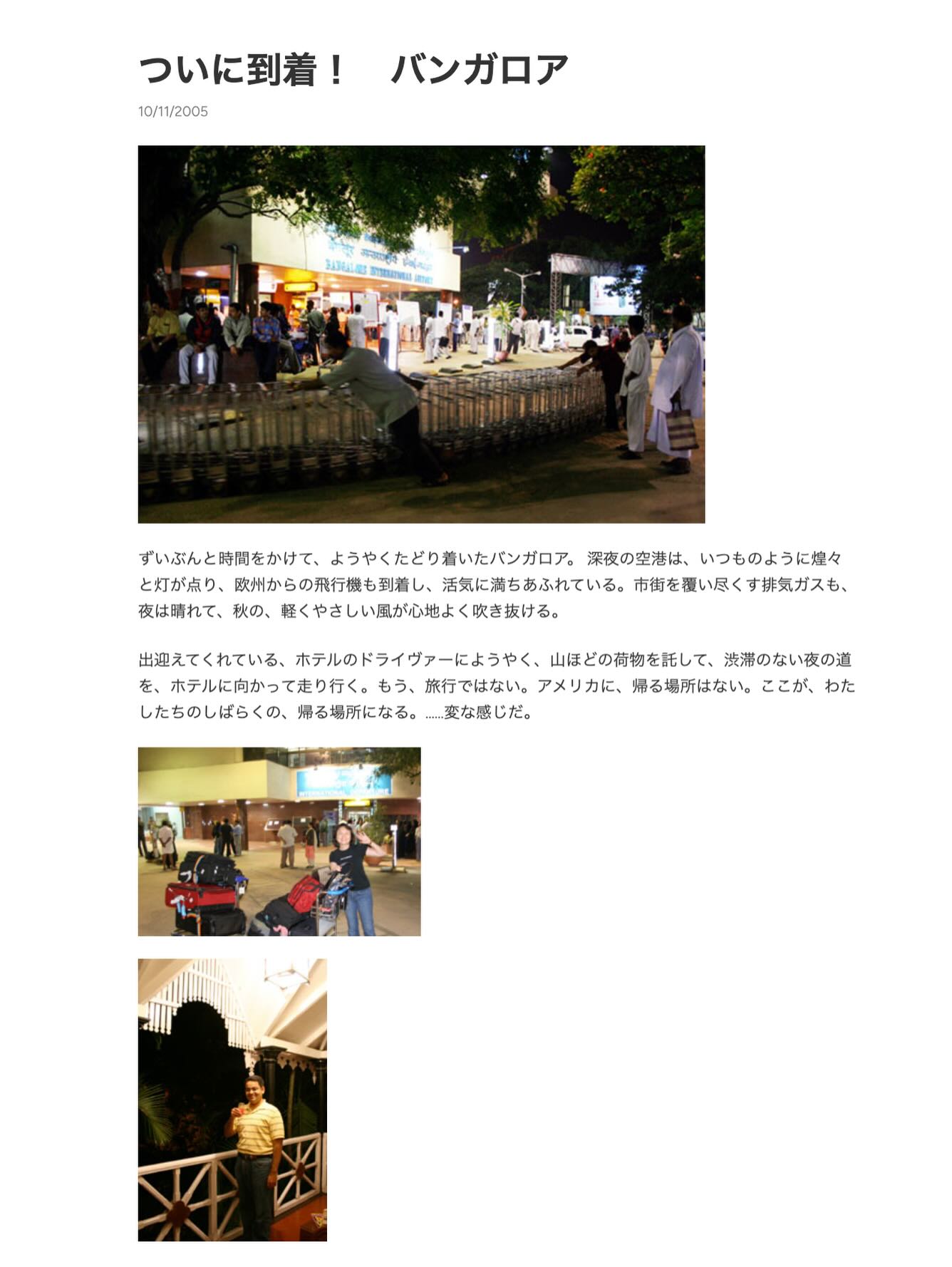 、「ついに到着！バンガロア バンガロア ついに到着！ 10/11/2005 10/11 3A3иuи ずいぶんと時間をかけて、 んと時間をかけて、ようやくたどり着いたバンガロア。 ようやくたどり着いたバンガロア。 深夜の空港は、 いつものように煌々 と灯が点り、 欧州からの飛行機も到着し、 り、歌けからの取行機も可端し、活気に満ちあふれている。 活気に満ちあふれている。 市節を愛い尽くす抹気ガスも す抹気ガスも、 夜は晴れて、 秋の、 軽くやさしい園が心地よく吹き抜ける。 よく吹き抜ける。 出迎えてくれている、 ホテルのドライヴァーにようやく、 山ほどの荷物を話して、 渋滞のない夜の道 を、 を、ホテルに向かって走り行く。 を、ホテルに向かって走り行く、もう、旅行ではない もう、 旅行ではない。 アメリカに、 帰る場所はない。 ここが、 わた したちのしばらくの、 したちのしばらくの、帰る場所になる。 帰る場所になる。 ・…変な感じだ。」というテキストの画像のようです