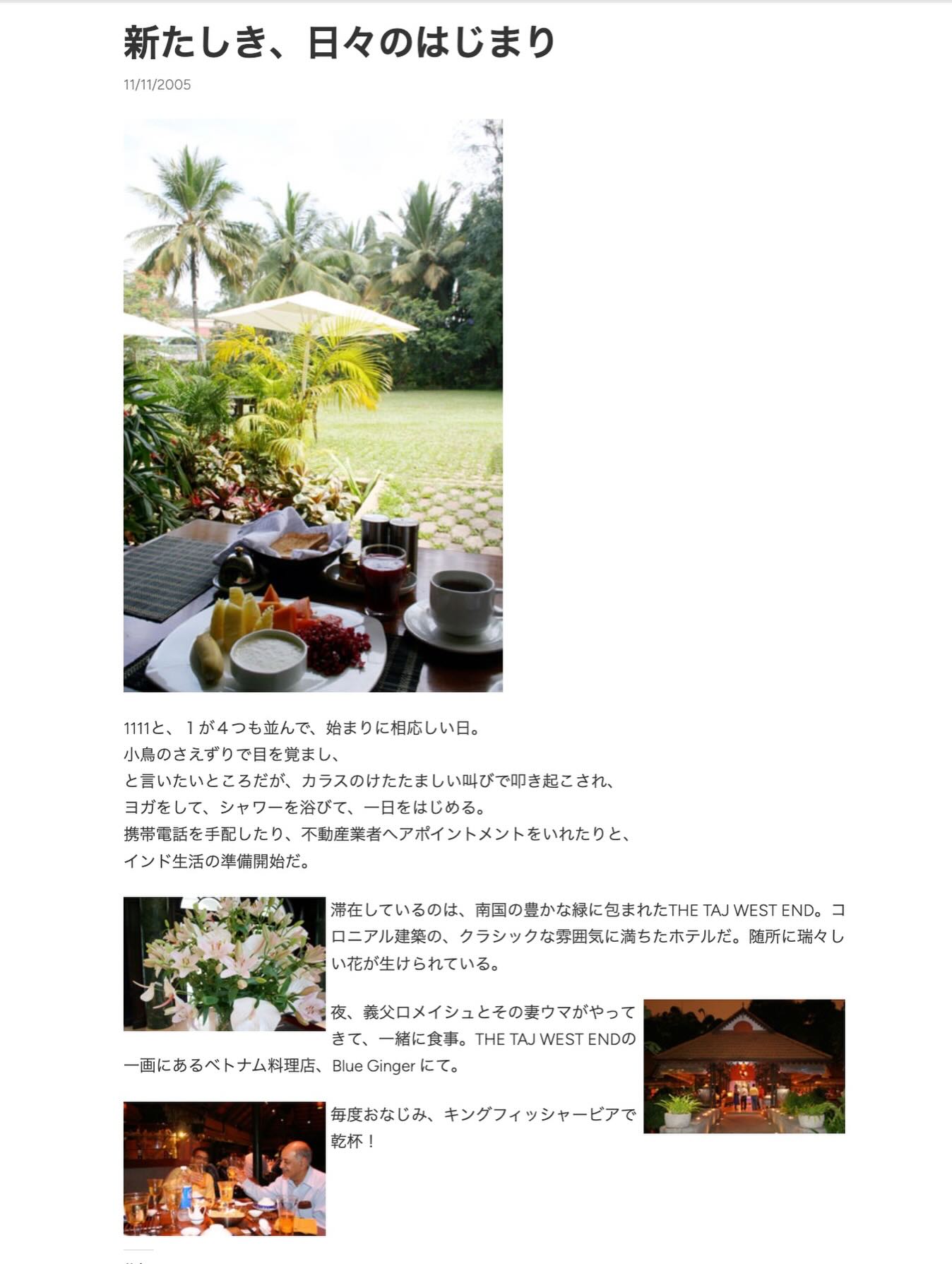 、「新たしき、 新たしき、日々のはじまり 日々のはじまり 11/11/2005 1111と、 1が4つも並んで、 始まりに相応しい日。 小鳥のさえずりで目を覚まし、 と言いたいところだが カラスのけたたましい叫びで即き起こされ、 ヨガをして、シャワーを絡びて、一日をはじめる。 ヨガをして、シャワーを浴びて、 ヨガをして、 シャワーを浴びて、 一日をはじめる。 携帯電話を手配したり、 不動産菜者ヘアポイントメントをいれたりと、 インド生活の準備門始だ。 滞在しているのは、 流しているのは、南国の貴かな様にきまれたHETAUNESTN 南団の帶かな様に包まれたTHET TAJ WEST END. 그 ロニアル建楽の、 クラシックな雰囲気に満ちたホテルだ。 弦所に瑞々し い花が生けられている。 い花が生け 夜、 義災ロメイシュとその愛ウマがやって まて、一緒に食事。THETAJWESTEND きて、一緒に食事。T きて、 一緒に食事。 THE TAJ WEST ENDの 一画にあるベトナム料理店、 Blue Ginger にて。 毎度おなじみ、 キングフィッシャーピアで 乾杯」というテキストの画像のようです